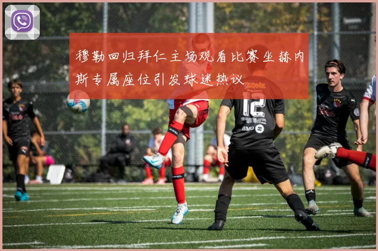 穆勒回归拜仁主场观看比赛坐赫内斯专属座位引发球迷热议