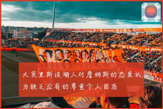 大莫里斯谈湖人对詹姆斯的态度认为缺乏应有的尊重令人困惑