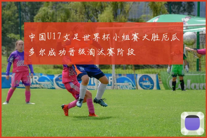 中国U17女足世界杯小组赛大胜厄瓜多尔成功晋级淘汰赛阶段