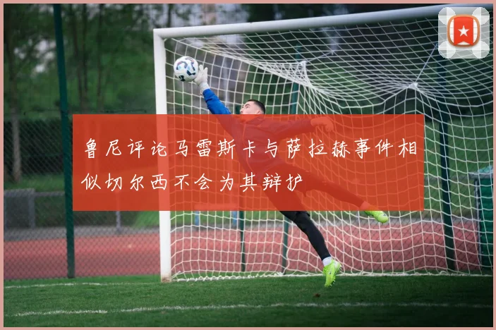 鲁尼评论马雷斯卡与萨拉赫事件相似切尔西不会为其辩护