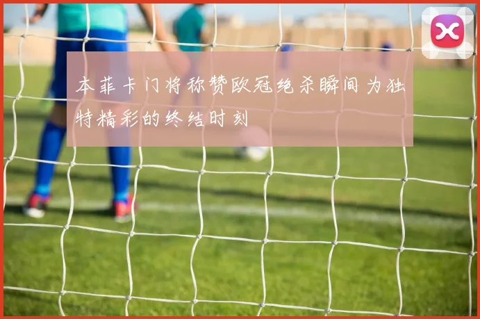 本菲卡门将称赞欧冠绝杀瞬间为独特精彩的终结时刻