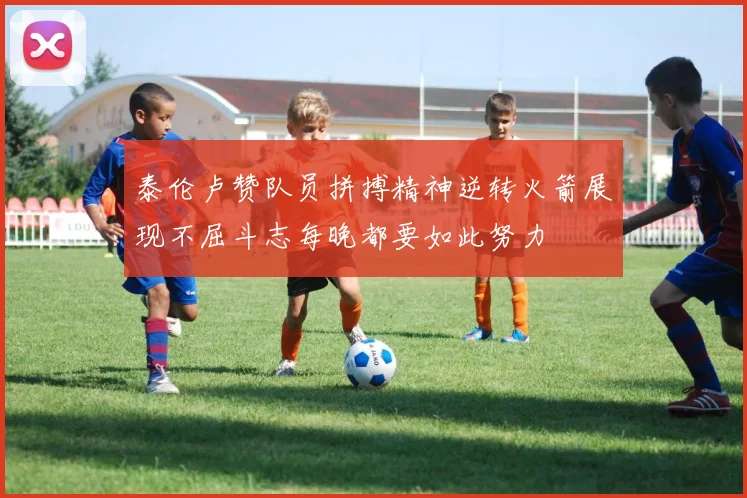 泰伦卢赞队员拼搏精神逆转火箭展现不屈斗志每晚都要如此努力