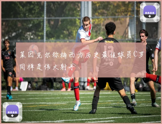 莱因克尔称梅西为历史最佳球员C罗同样是伟大射手