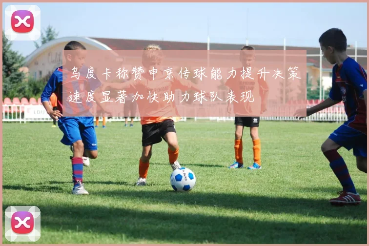 乌度卡称赞申京传球能力提升决策速度显著加快助力球队表现