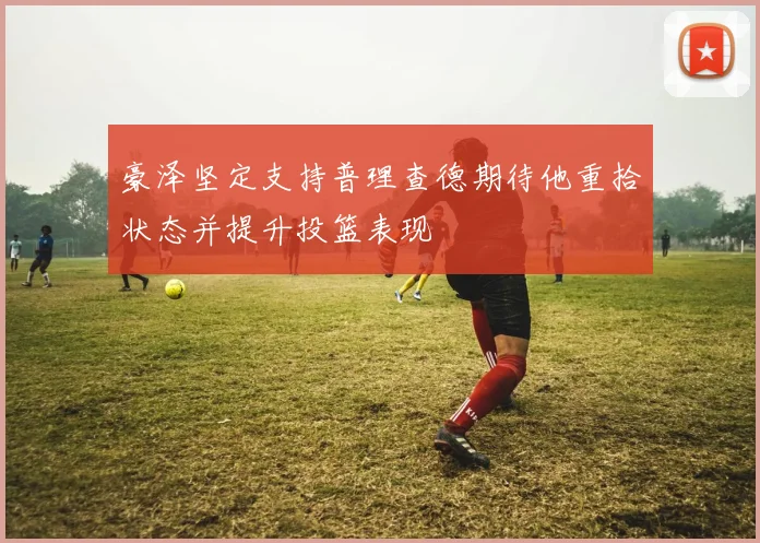 豪泽坚定支持普理查德期待他重拾状态并提升投篮表现