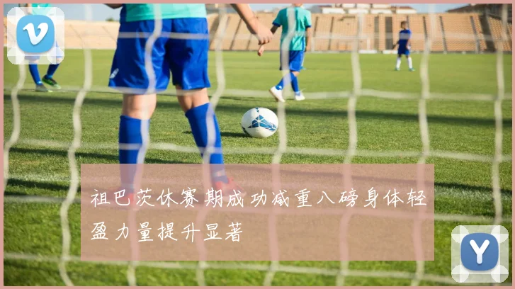 祖巴茨休赛期成功减重八磅身体轻盈力量提升显著