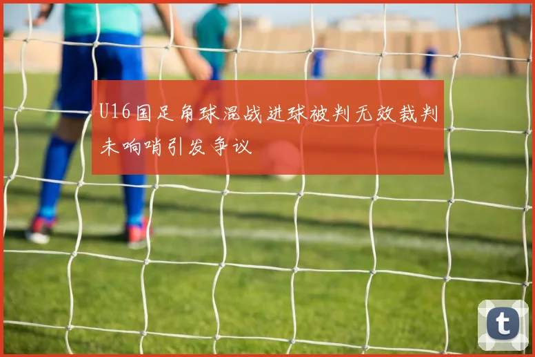 U16国足角球混战进球被判无效裁判未响哨引发争议