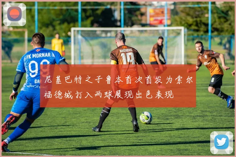 尼基巴特之子鲁本首次首发为索尔福德城打入两球展现出色表现