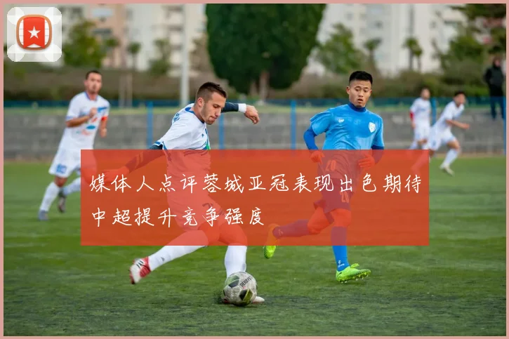 媒体人点评蓉城亚冠表现出色期待中超提升竞争强度