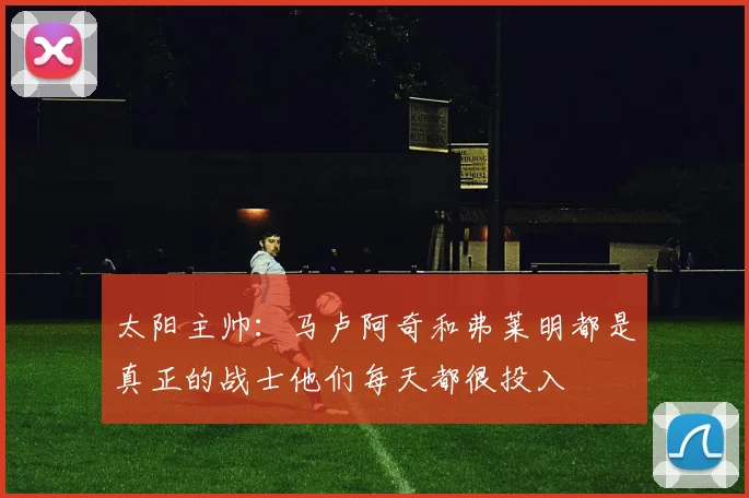 太阳主帅：马卢阿奇和弗莱明都是真正的战士他们每天都很投入