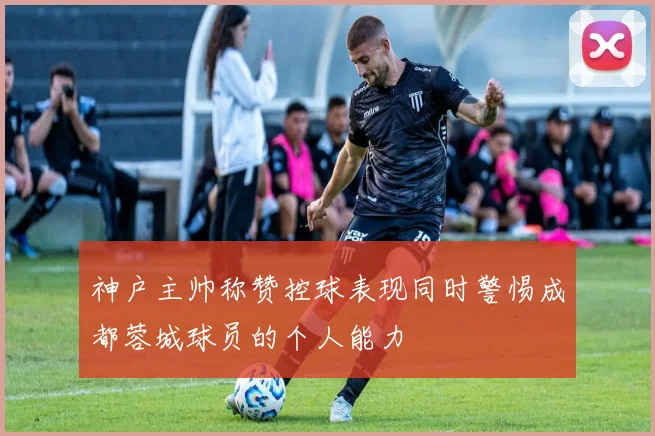 神户主帅称赞控球表现同时警惕成都蓉城球员的个人能力