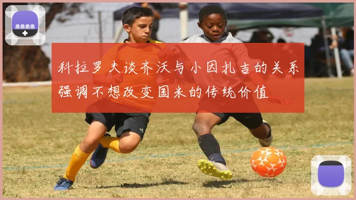 科拉罗夫谈齐沃与小因扎吉的关系强调不想改变国米的传统价值