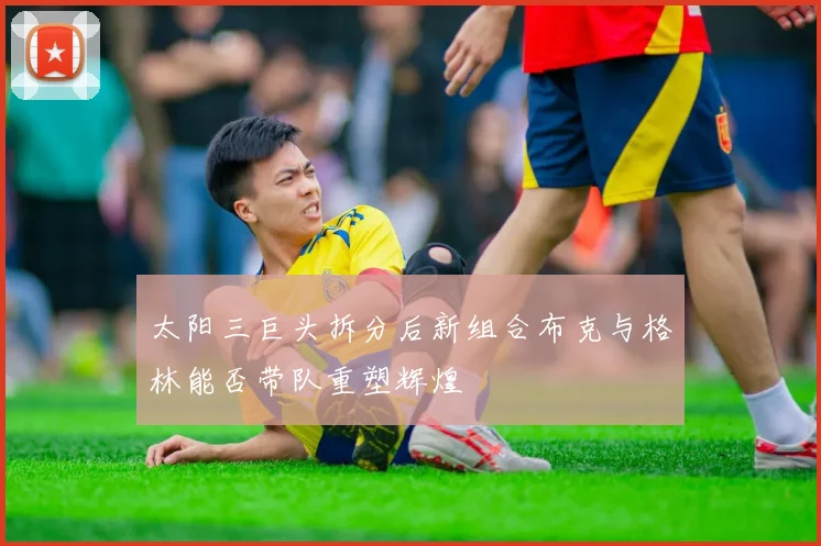 太阳三巨头拆分后新组合布克与格林能否带队重塑辉煌