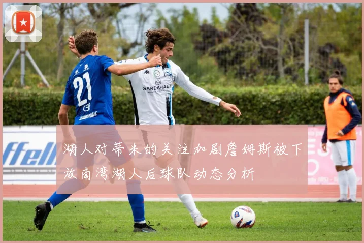 湖人对蒂米的关注加剧詹姆斯被下放南湾湖人后球队动态分析