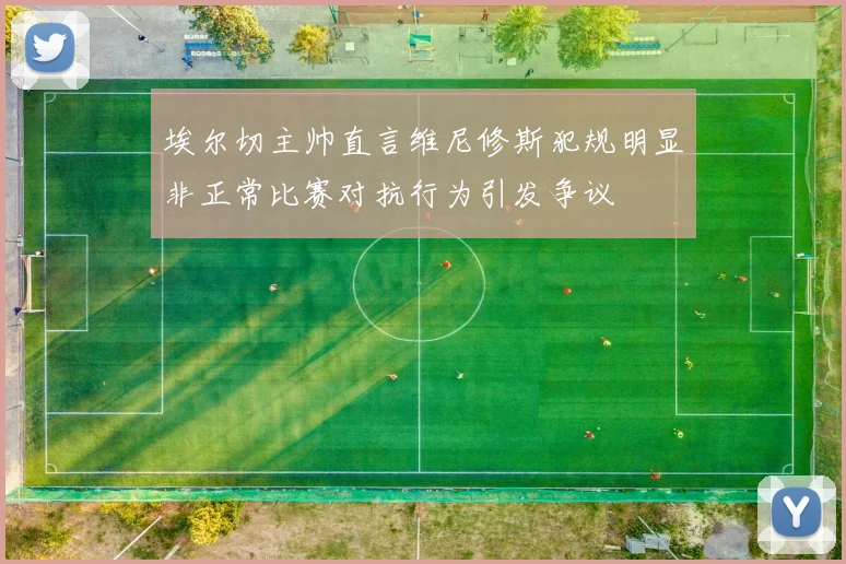 埃尔切主帅直言维尼修斯犯规明显非正常比赛对抗行为引发争议