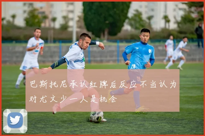 巴斯托尼承认红牌后反应不当认为对尤文少一人是机会