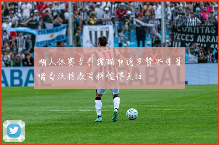 湖人休赛季引援瞄准德罗赞字母哥嘴哥沃特森同样值得关注