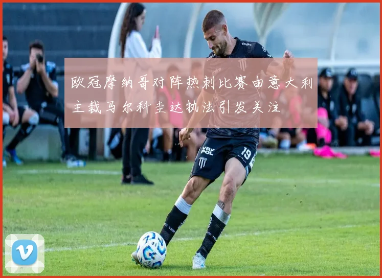欧冠摩纳哥对阵热刺比赛由意大利主裁马尔科圭达执法引发关注
