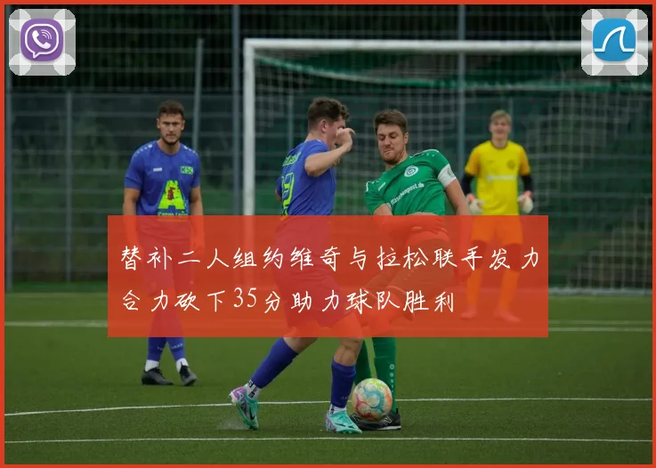 替补二人组约维奇与拉松联手发力合力砍下35分助力球队胜利