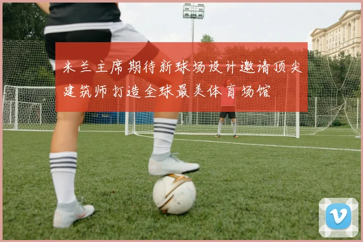 米兰主席期待新球场设计邀请顶尖建筑师打造全球最美体育场馆