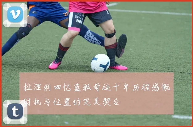 拉涅利回忆蓝狐奇迹十年历程感慨时机与位置的完美契合