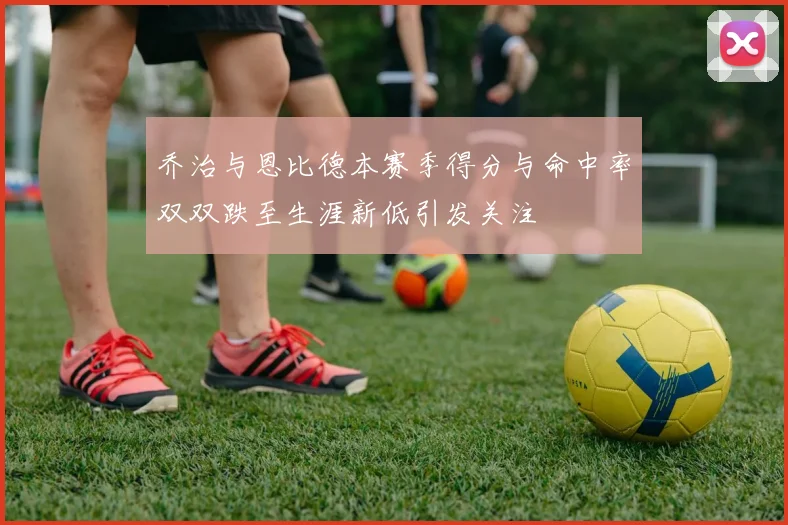 乔治与恩比德本赛季得分与命中率双双跌至生涯新低引发关注