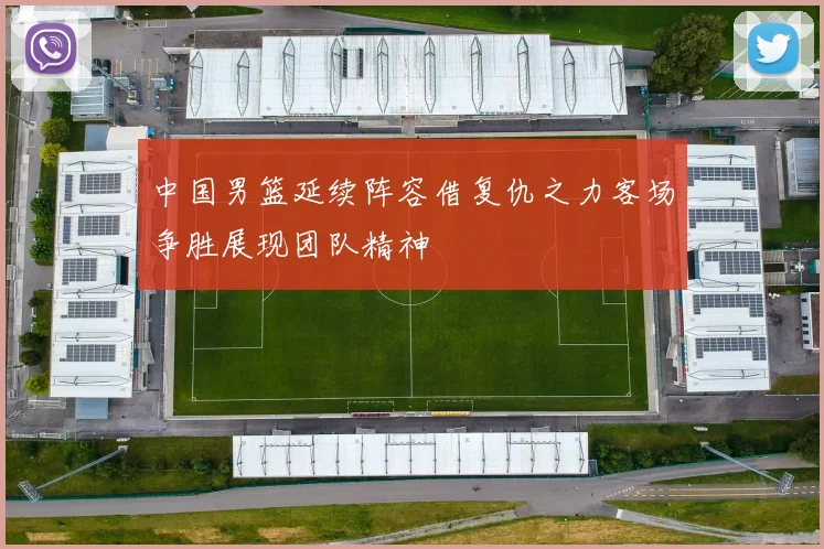 中国男篮延续阵容借复仇之力客场争胜展现团队精神