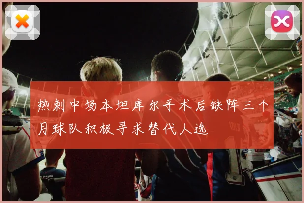 热刺中场本坦库尔手术后缺阵三个月球队积极寻求替代人选