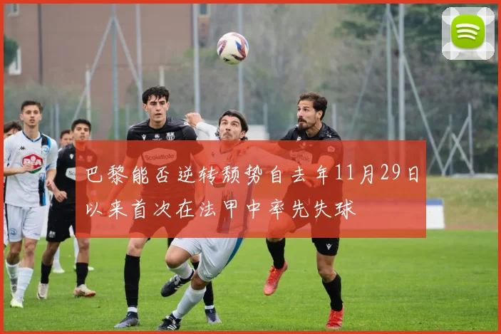 巴黎能否逆转颓势自去年11月29日以来首次在法甲中率先失球