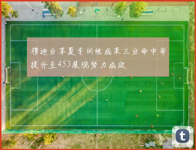 穆迪分享夏季训练成果三分命中率提升至453展现努力成效