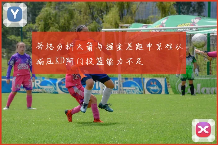 蒂格分析火箭与掘金差距申京难以减压KD阿门投篮能力不足