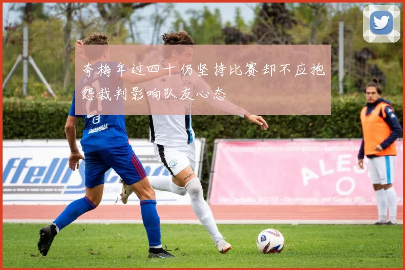 夸梅年过四十仍坚持比赛却不应抱怨裁判影响队友心态