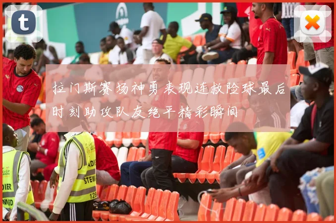 拉门斯赛场神勇表现连救险球最后时刻助攻队友绝平精彩瞬间