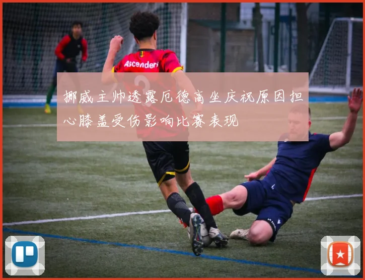 挪威主帅透露厄德高坐庆祝原因担心膝盖受伤影响比赛表现