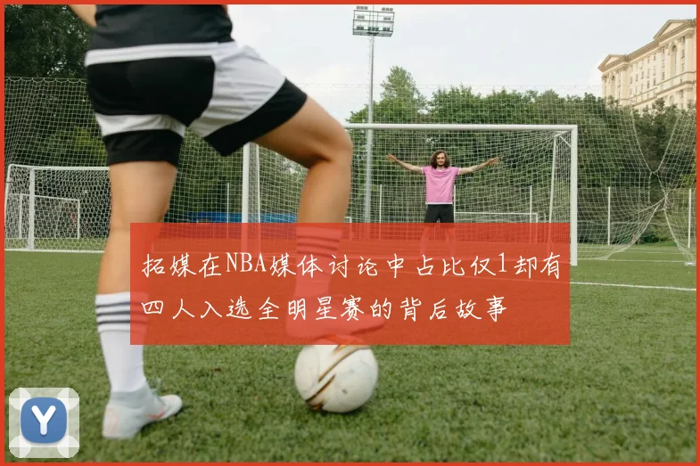 拓媒在NBA媒体讨论中占比仅1却有四人入选全明星赛的背后故事