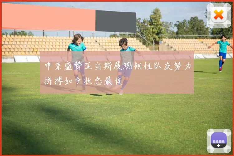 申京盛赞亚当斯展现韧性队友努力拼搏如今状态最佳