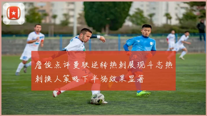 詹俊点评曼联逆转热刺展现斗志热刺换人策略下半场效果显著