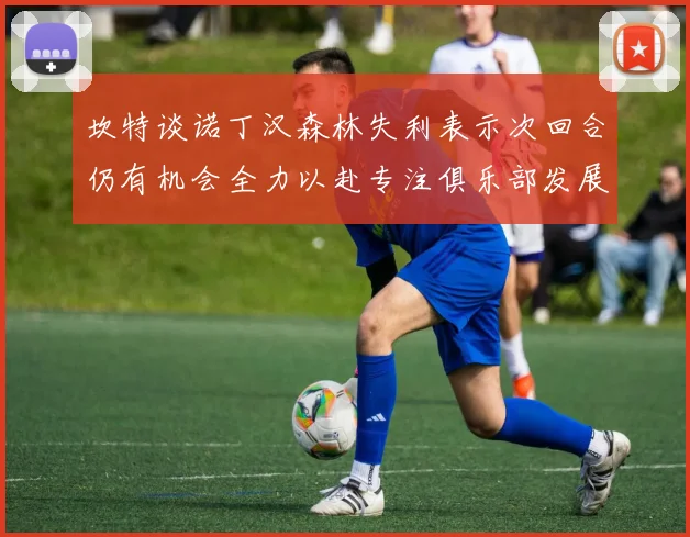 坎特谈诺丁汉森林失利表示次回合仍有机会全力以赴专注俱乐部发展