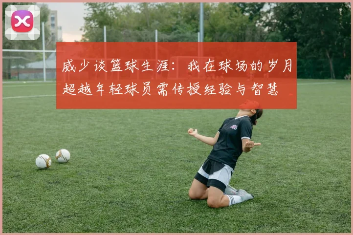 威少谈篮球生涯：我在球场的岁月超越年轻球员需传授经验与智慧