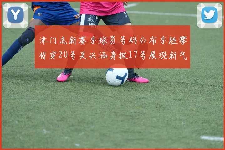 津门虎新赛季球员号码公布季胜攀将穿20号吴兴涵身披17号展现新气象