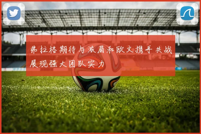 弗拉格期待与浓眉和欧文携手共战展现强大团队实力