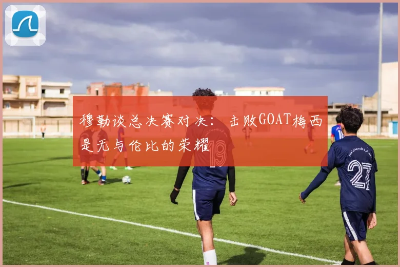 穆勒谈总决赛对决：击败GOAT梅西是无与伦比的荣耀
