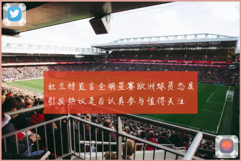 杜兰特直言全明星赛欧洲球员态度引发热议是否认真参与值得关注