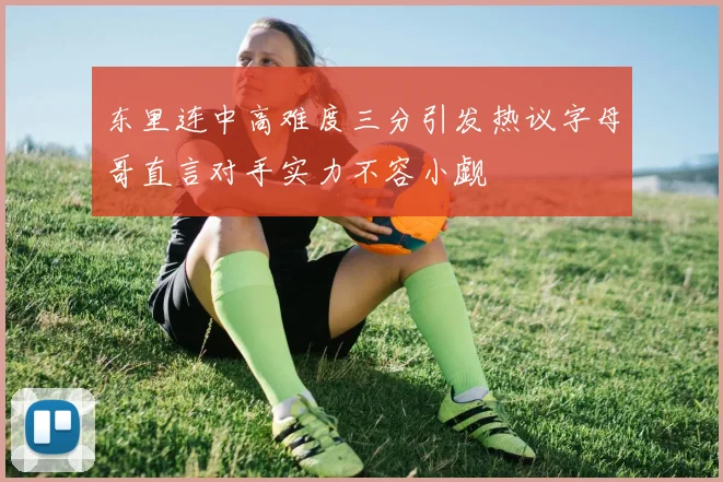 东里连中高难度三分引发热议字母哥直言对手实力不容小觑