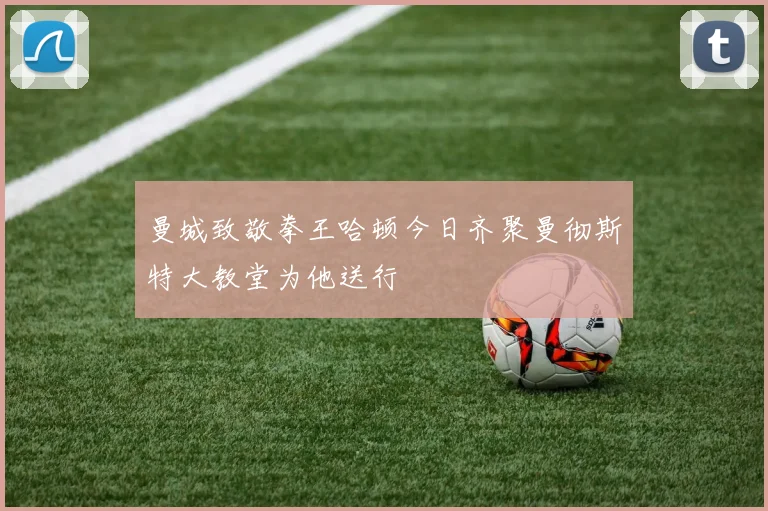 曼城致敬拳王哈顿今日齐聚曼彻斯特大教堂为他送行