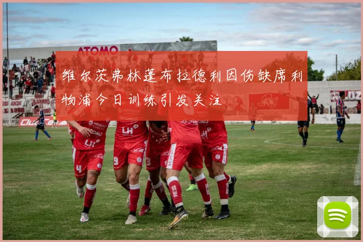 维尔茨弗林蓬布拉德利因伤缺席利物浦今日训练引发关注