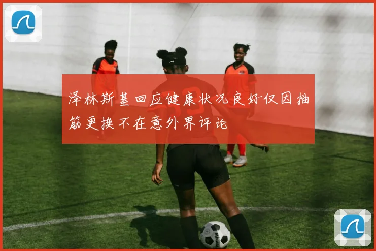 泽林斯基回应健康状况良好仅因抽筋更换不在意外界评论