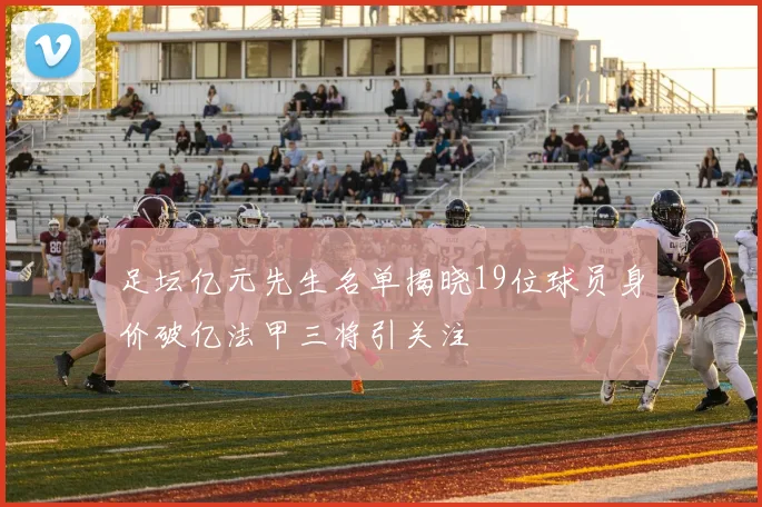 足坛亿元先生名单揭晓19位球员身价破亿法甲三将引关注