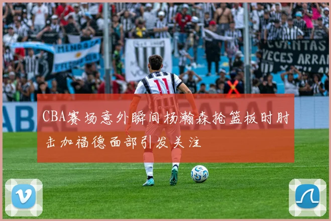 CBA赛场意外瞬间杨瀚森抢篮板时肘击加福德面部引发关注