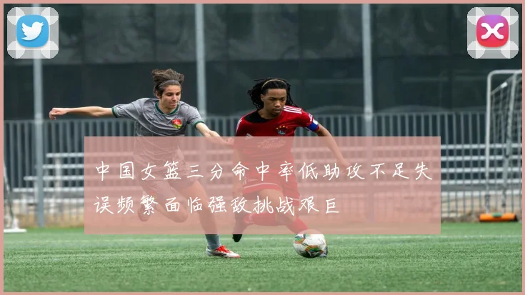 中国女篮三分命中率低助攻不足失误频繁面临强敌挑战艰巨